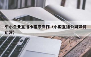 利津中小企业直播小程序制作（小型直播公司如何运营）