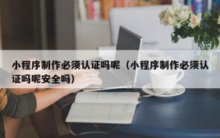 利津小程序制作必须认证吗呢（小程序制作必须认证吗呢安全吗）