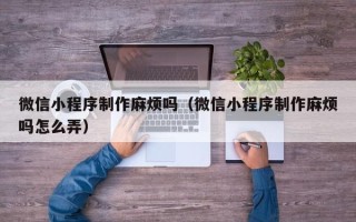 利津微信小程序制作麻烦吗（微信小程序制作麻烦吗怎么弄）