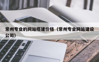 利津常州专业的网站搭建价格（常州专业网站建设公司）