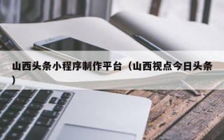 利津山西头条小程序制作平台（山西视点今日头条）